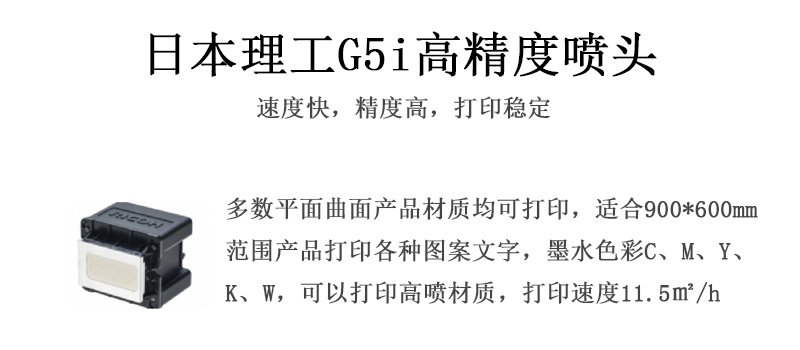 日本理工高精度噴頭，速度快，精度高，打印穩定，多數平面均可打印，可以在部分曲面產品材質上打印，使用范圍在900mm*600mm范圍內產品打印各種圖案，墨水色彩為C、M、Y、K、W，可以打印高噴材質，打印速度在11.5平米/小時